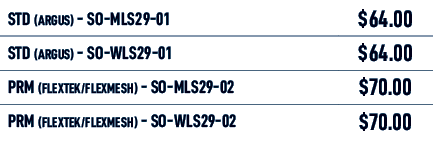 STD (Argus) SO MLS29 01,$64.00,STD (Argus) SO WLS29 01,$64.00,PRM (FLEXTEK/FLEXMESH) SO MLS29 02,$70.00,PRM (FLEXTEK/...