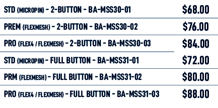 STD (MICROPIN) 2 BUTTON BA MSS30 01,$68.00,PREM (FLEXMESH) 2 BUTTON BA MSS30 02,$76.00,PRO (FLEX4 / FLEXMESH) 2 BUTTO...