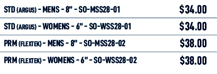 STD (Argus) MENS 8” SO MSS28 01,$34.00,STD (Argus) WOMENS 6” SO WSS28 01,$34.00,PRM (Flextek) MENS 8” SO MSS28 02,$38...