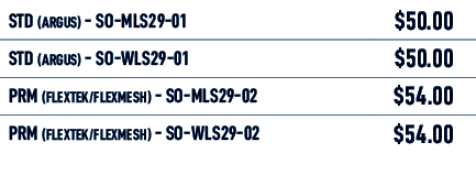 STD (Argus) SO MLS29 01,$50.00,STD (Argus) SO WLS29 01,$50.00,PRM (FLEXTEK/FLEXMESH) SO MLS29 02,$54.00,PRM (FLEXTEK/...
