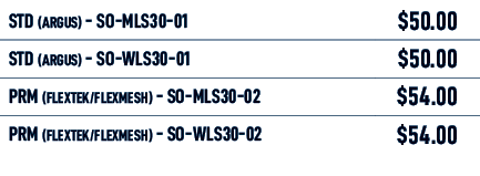 STD (Argus) SO MLS30 01,$50.00,STD (Argus) SO WLS30 01,$50.00,PRM (FLEXTEK/FLEXMESH) SO MLS30 02,$54.00,PRM (FLEXTEK/...