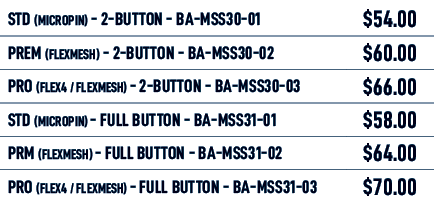 STD (MICROPIN) 2 BUTTON BA MSS30 01,$54.00,PREM (FLEXMESH) 2 BUTTON BA MSS30 02,$60.00,PRO (FLEX4 / FLEXMESH) 2 BUTTO...