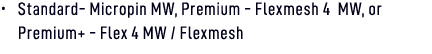 • Standard Micropin MW, Premium Flexmesh 4 MW, or Premium+ Flex 4 MW / Flexmesh 
