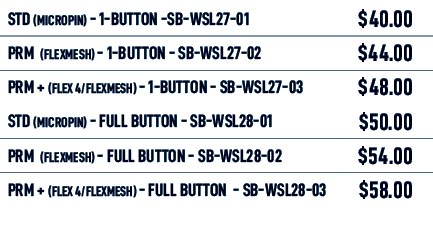 STD (MICROPIN) 1 Button SB WSL27 01,$40.00,PRM (flexmesh) 1 Button SB WSL27 02,$44.00,PRM + (flex 4/flexmesh) 1 Butto...