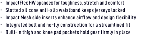 • ImpactFlex HW spandex for toughness, stretch and comfort • Slotted silicone anti slip waistband keeps jerseys locke...