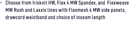 • Choose from Irisknit HW, Flex 4 MW Spandex, and Flexweave MW Rush and Laxxis lines with Flexmesh 4 MW side panels, ...